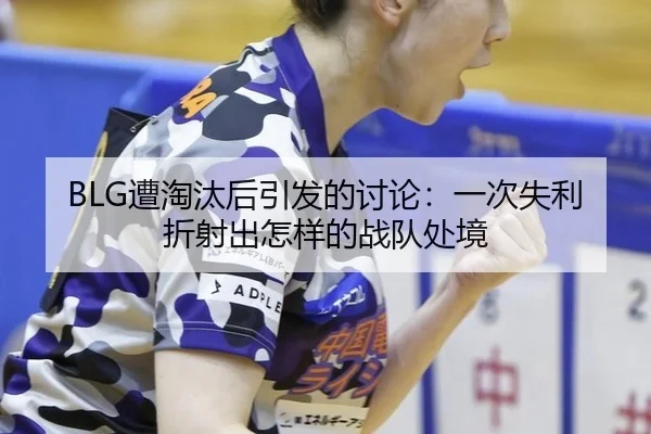 BLG遭淘汰后引发的讨论：一次失利折射出怎样的战队处境